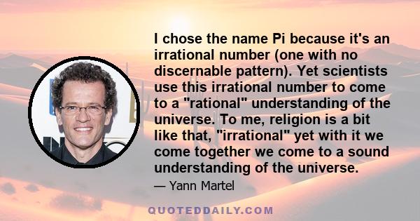 I chose the name Pi because it's an irrational number (one with no discernable pattern). Yet scientists use this irrational number to come to a rational understanding of the universe. To me, religion is a bit like that, 