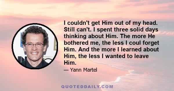 I couldn't get Him out of my head. Still can't. I spent three solid days thinking about Him. The more He bothered me, the less I coul forget Him. And the more I learned about Him, the less I wanted to leave Him.