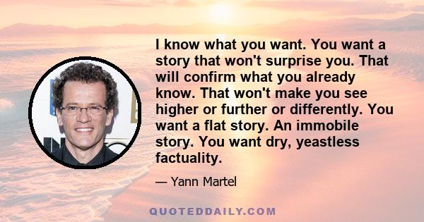 I know what you want. You want a story that won't surprise you. That will confirm what you already know. That won't make you see higher or further or differently. You want a flat story. An immobile story. You want dry,