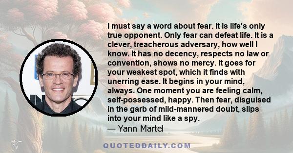 I must say a word about fear. It is life's only true opponent. Only fear can defeat life. It is a clever, treacherous adversary, how well I know. It has no decency, respects no law or convention, shows no mercy. It goes 