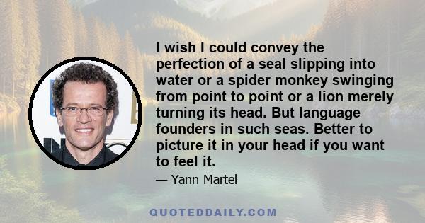 I wish I could convey the perfection of a seal slipping into water or a spider monkey swinging from point to point or a lion merely turning its head. But language founders in such seas. Better to picture it in your head 