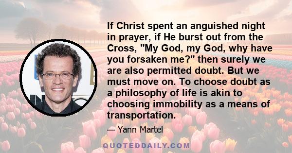 If Christ spent an anguished night in prayer, if He burst out from the Cross, My God, my God, why have you forsaken me? then surely we are also permitted doubt. But we must move on. To choose doubt as a philosophy of