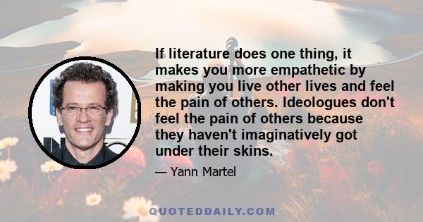 If literature does one thing, it makes you more empathetic by making you live other lives and feel the pain of others. Ideologues don't feel the pain of others because they haven't imaginatively got under their skins.