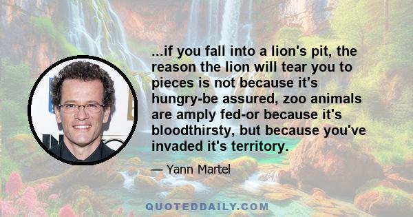 ...if you fall into a lion's pit, the reason the lion will tear you to pieces is not because it's hungry-be assured, zoo animals are amply fed-or because it's bloodthirsty, but because you've invaded it's territory.