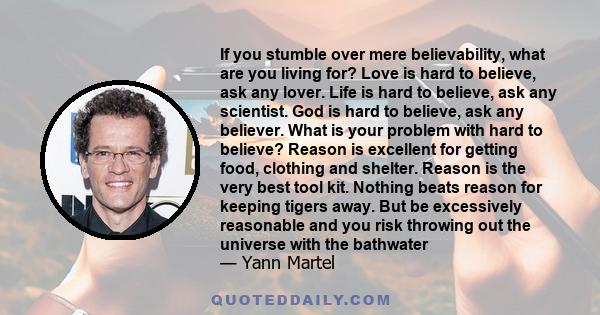 If you stumble over mere believability, what are you living for? Love is hard to believe, ask any lover. Life is hard to believe, ask any scientist. God is hard to believe, ask any believer. What is your problem with