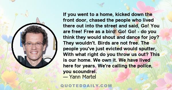 If you went to a home, kicked down the front door, chased the people who lived there out into the street and said, Go! You are free! Free as a bird! Go! Go! - do you think they would shout and dance for joy? They