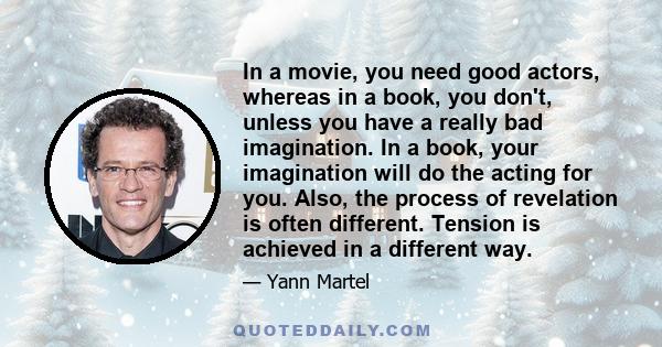 In a movie, you need good actors, whereas in a book, you don't, unless you have a really bad imagination. In a book, your imagination will do the acting for you. Also, the process of revelation is often different.