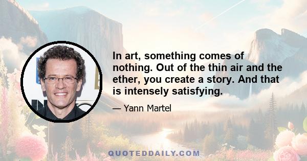 In art, something comes of nothing. Out of the thin air and the ether, you create a story. And that is intensely satisfying.