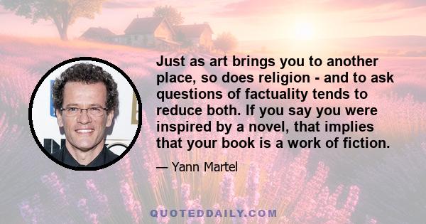 Just as art brings you to another place, so does religion - and to ask questions of factuality tends to reduce both. If you say you were inspired by a novel, that implies that your book is a work of fiction.