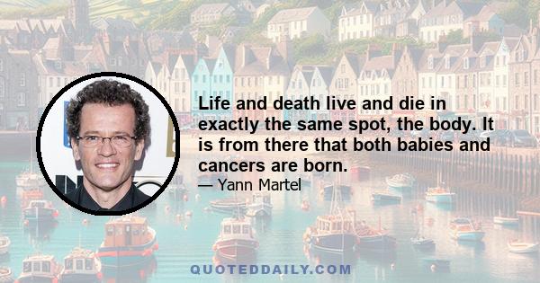 Life and death live and die in exactly the same spot, the body. It is from there that both babies and cancers are born.