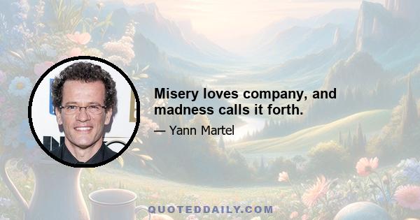 Misery loves company, and madness calls it forth.