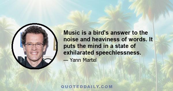 Music is a bird's answer to the noise and heaviness of words. It puts the mind in a state of exhilarated speechlessness.