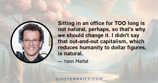 Sitting in an office for TOO long is not natural, perhaps, so that's why we should change it. I didn't say that out-and-out capitalism, which reduces humanity to dollar figures, is natural.