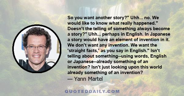 So you want another story? Uhh... no. We would like to know what really happened. Doesn't the telling of something always become a story? Uhh... perhaps in English. In Japanese a story would have an element of invention 