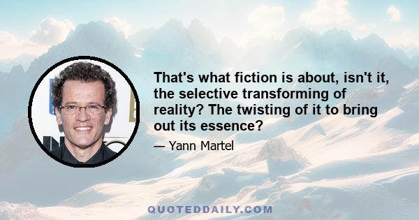 That's what fiction is about, isn't it, the selective transforming of reality? The twisting of it to bring out its essence?