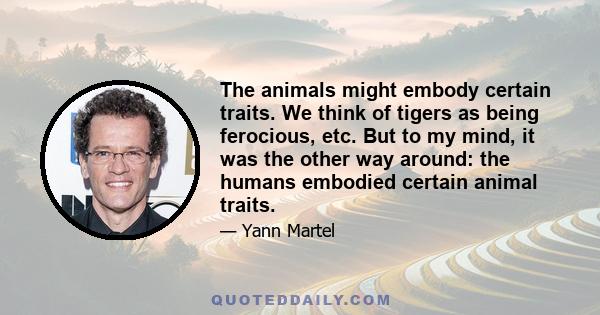 The animals might embody certain traits. We think of tigers as being ferocious, etc. But to my mind, it was the other way around: the humans embodied certain animal traits.