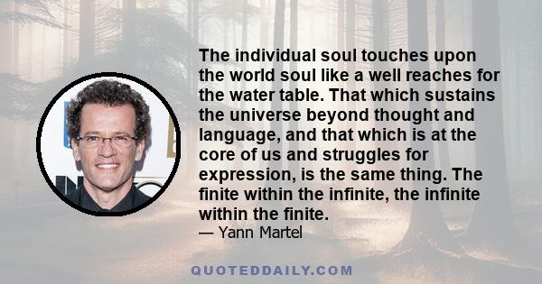 The individual soul touches upon the world soul like a well reaches for the water table. That which sustains the universe beyond thought and language, and that which is at the core of us and struggles for expression, is 