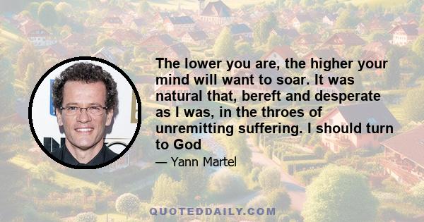 The lower you are, the higher your mind will want to soar. It was natural that, bereft and desperate as I was, in the throes of unremitting suffering. I should turn to God