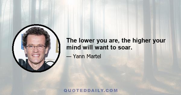 The lower you are, the higher your mind will want to soar.