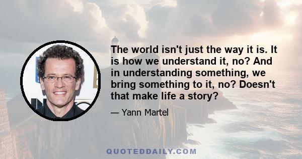 The world isn't just the way it is. It is how we understand it, no? And in understanding something, we bring something to it, no? Doesn't that make life a story?