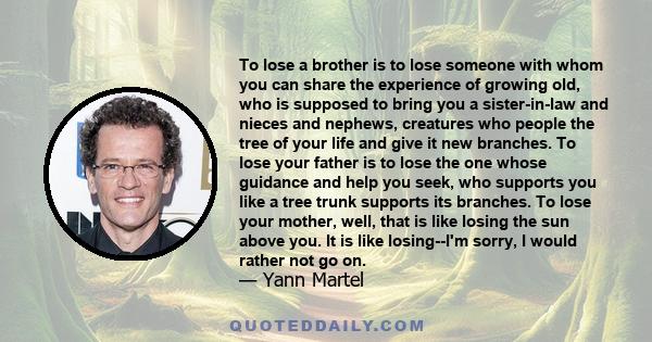 To lose a brother is to lose someone with whom you can share the experience of growing old, who is supposed to bring you a sister-in-law and nieces and nephews, creatures who people the tree of your life and give it new 