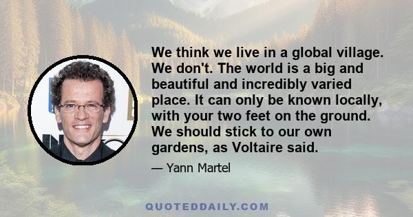 We think we live in a global village. We don't. The world is a big and beautiful and incredibly varied place. It can only be known locally, with your two feet on the ground. We should stick to our own gardens, as