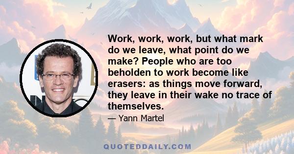 Work, work, work, but what mark do we leave, what point do we make? People who are too beholden to work become like erasers: as things move forward, they leave in their wake no trace of themselves.