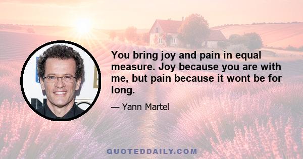 You bring joy and pain in equal measure. Joy because you are with me, but pain because it wont be for long.