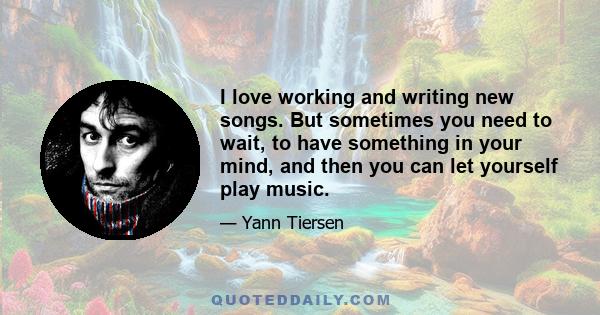 I love working and writing new songs. But sometimes you need to wait, to have something in your mind, and then you can let yourself play music.