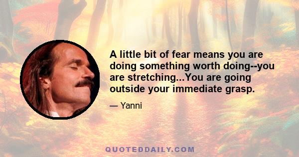 A little bit of fear means you are doing something worth doing--you are stretching...You are going outside your immediate grasp.