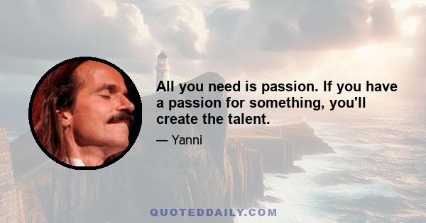 All you need is passion. If you have a passion for something, you'll create the talent.