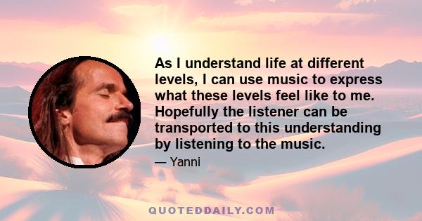 As I understand life at different levels, I can use music to express what these levels feel like to me. Hopefully the listener can be transported to this understanding by listening to the music.