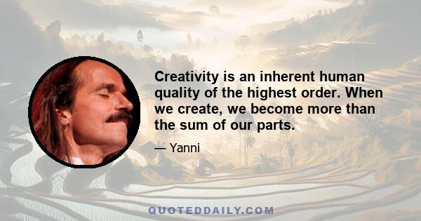 Creativity is an inherent human quality of the highest order. When we create, we become more than the sum of our parts.