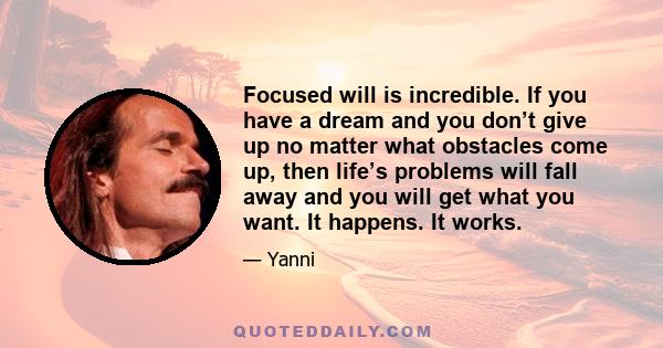 Focused will is incredible. If you have a dream and you don’t give up no matter what obstacles come up, then life’s problems will fall away and you will get what you want. It happens. It works.