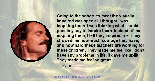 Going to the school to meet the visually impaired was special. I thought I was inspiring them. I was thinking what I could possibly say to inspire them. Instead of me inspiring them, I felt they inspired me. They showed 