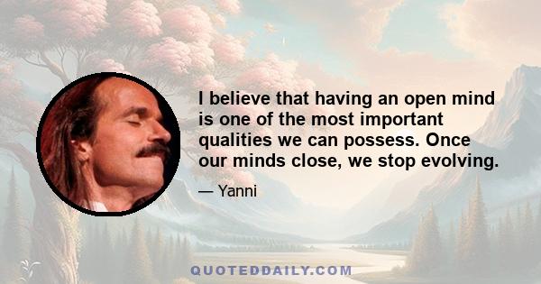 I believe that having an open mind is one of the most important qualities we can possess. Once our minds close, we stop evolving.