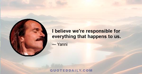 I believe we're responsible for everything that happens to us.