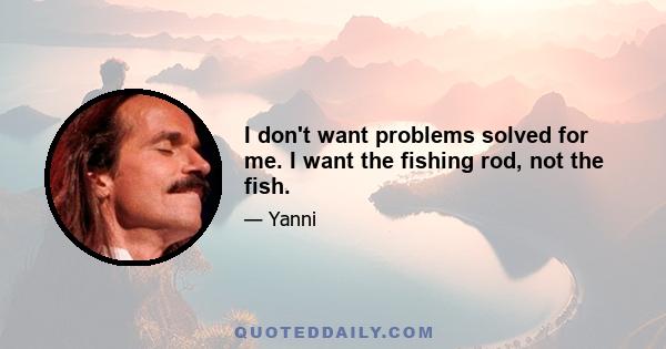 I don't want problems solved for me. I want the fishing rod, not the fish.