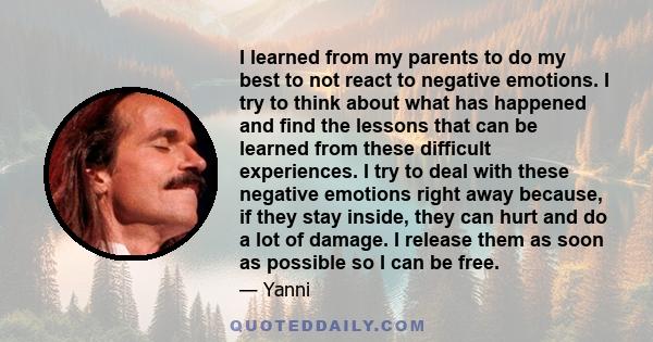 I learned from my parents to do my best to not react to negative emotions. I try to think about what has happened and find the lessons that can be learned from these difficult experiences. I try to deal with these