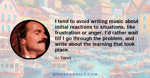 I tend to avoid writing music about initial reactions to situations, like frustration or anger. I’d rather wait till I go through the problem, and write about the learning that took place.