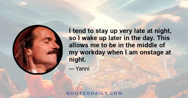 I tend to stay up very late at night, so I wake up later in the day. This allows me to be in the middle of my workday when I am onstage at night.