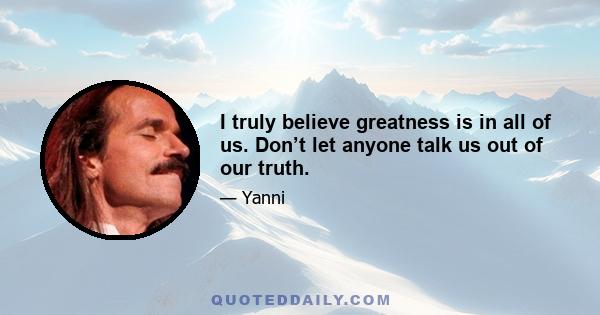 I truly believe greatness is in all of us. Don’t let anyone talk us out of our truth.