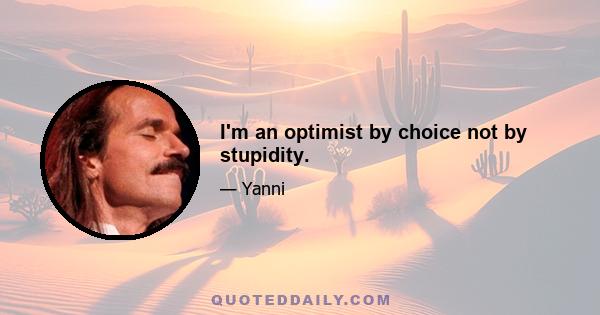 I'm an optimist by choice not by stupidity.