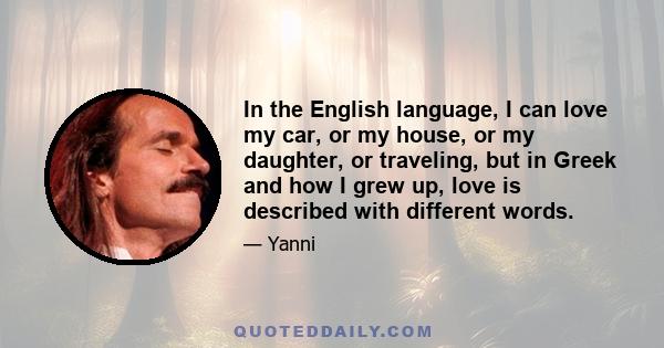 In the English language, I can love my car, or my house, or my daughter, or traveling, but in Greek and how I grew up, love is described with different words.