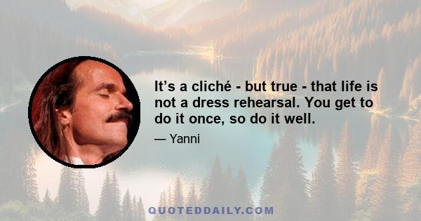 It’s a cliché - but true - that life is not a dress rehearsal. You get to do it once, so do it well.