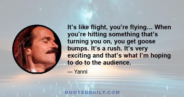 It’s like flight, you’re flying… When you’re hitting something that’s turning you on, you get goose bumps. It’s a rush. It’s very exciting and that’s what I’m hoping to do to the audience.