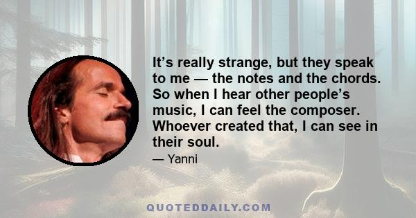 It’s really strange, but they speak to me — the notes and the chords. So when I hear other people’s music, I can feel the composer. Whoever created that, I can see in their soul.