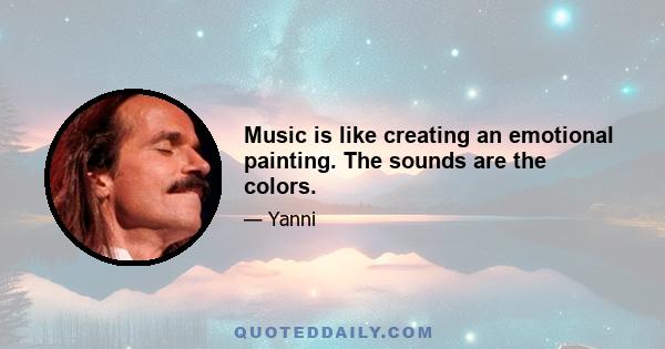 Music is like creating an emotional painting. The sounds are the colors.