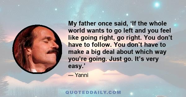 My father once said, ‘If the whole world wants to go left and you feel like going right, go right. You don’t have to follow. You don’t have to make a big deal about which way you’re going. Just go. It’s very easy.’