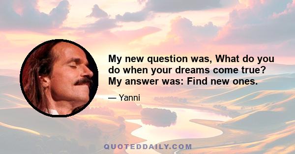 My new question was, What do you do when your dreams come true? My answer was: Find new ones.